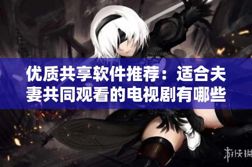 優(yōu)質(zhì)共享軟件推薦：適合夫妻共同觀看的電視劇有哪些