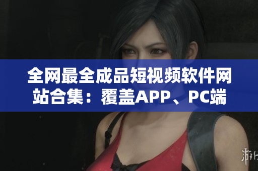 全網(wǎng)最全成品短視頻軟件網(wǎng)站合集：覆蓋APP、PC端，絕不重樣！