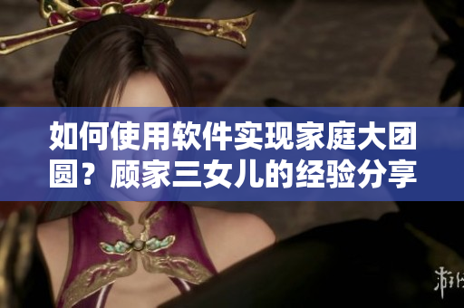 如何使用軟件實(shí)現(xiàn)家庭大團(tuán)圓？顧家三女兒的經(jīng)驗(yàn)分享!