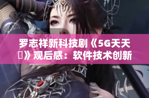 羅志祥新科技劇《5G天天奭》觀后感：軟件技術創(chuàng)新激發(fā)多人思考