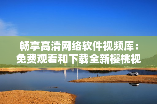 暢享高清網(wǎng)絡(luò)軟件視頻庫：免費觀看和下載全新櫻桃視頻大全