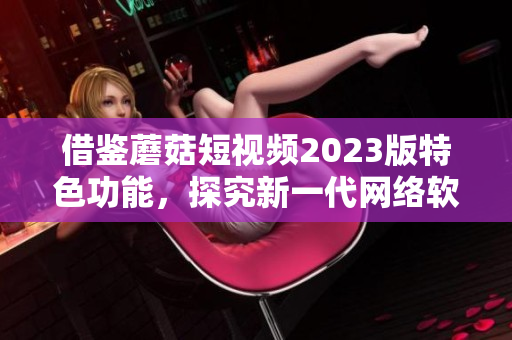 借鑒蘑菇短視頻2023版特色功能，探究新一代網(wǎng)絡(luò)軟件世界！