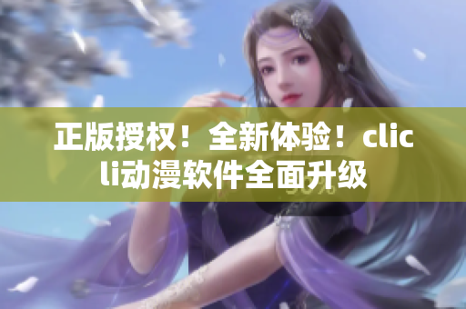 正版授權(quán)！全新體驗(yàn)！clicli動(dòng)漫軟件全面升級(jí)