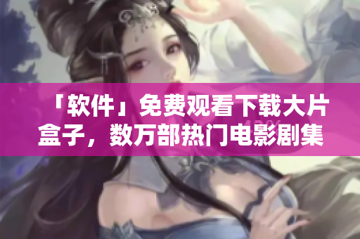 「軟件」免費(fèi)觀看下載大片盒子，數(shù)萬部熱門電影劇集暢享不停！