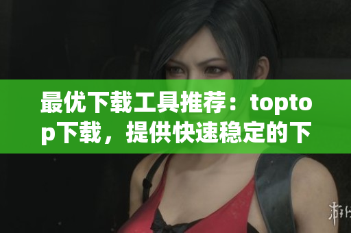 最優(yōu)下載工具推薦：toptop下載，提供快速穩(wěn)定的下載體驗！