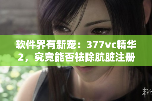 軟件界有新寵：377vc精華2，究竟能否祛除骯臟注冊表？