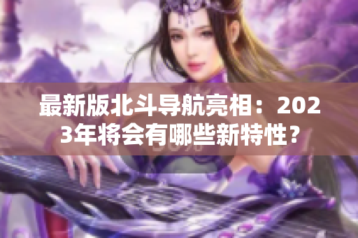 最新版北斗導(dǎo)航亮相：2023年將會有哪些新特性？