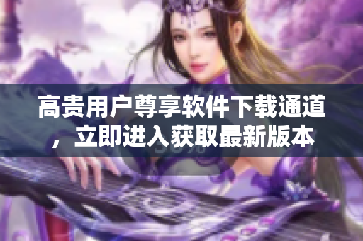 高貴用戶尊享軟件下載通道，立即進(jìn)入獲取最新版本