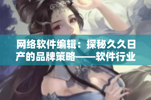 網(wǎng)絡(luò)軟件編輯：探秘久久日產(chǎn)的品牌策略——軟件行業(yè)一二三線差異解析