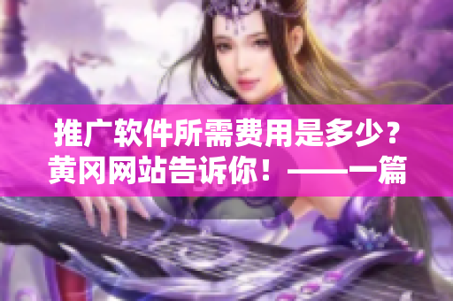 推廣軟件所需費(fèi)用是多少？黃岡網(wǎng)站告訴你！——一篇軟件推廣費(fèi)用相關(guān)的報(bào)道