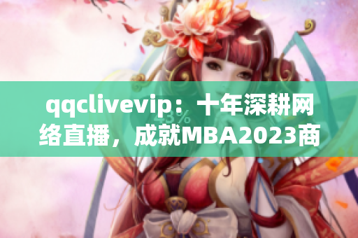 qqclivevip：十年深耕網(wǎng)絡(luò)直播，成就MBA2023商學(xué)教育