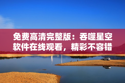 免費(fèi)高清完整版：吞噬星空軟件在線觀看，精彩不容錯(cuò)過(guò)