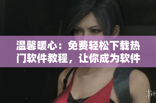 溫馨暖心：免費輕松下載熱門軟件教程，讓你成為軟件小達人