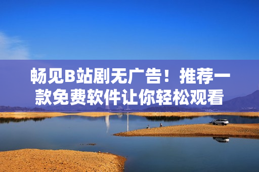 暢見B站劇無廣告！推薦一款免費軟件讓你輕松觀看