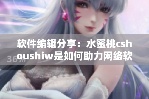 軟件編輯分享：水蜜桃cshoushiw是如何助力網(wǎng)絡(luò)軟件發(fā)展的？