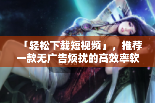 「輕松下載短視頻」，推薦一款無廣告煩擾的高效率軟件