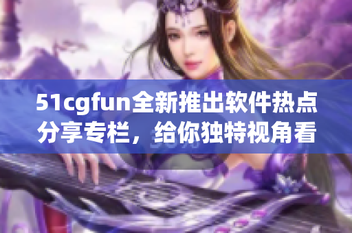 51cgfun全新推出軟件熱點(diǎn)分享專欄，給你獨(dú)特視角看軟件世界
