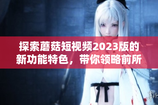 探索蘑菇短視頻2023版的新功能特色，帶你領(lǐng)略前所未有的軟件體驗(yàn)！