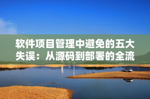軟件項目管理中避免的五大失誤：從源碼到部署的全流程優(yōu)化