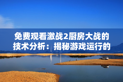 免費觀看激戰(zhàn)2廚房大戰(zhàn)的技術(shù)分析：揭秘游戲運行的優(yōu)化策略