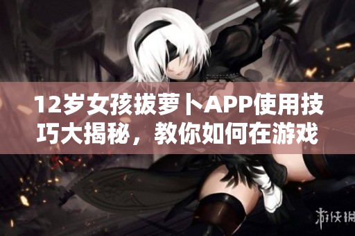 12歲女孩拔蘿卜APP使用技巧大揭秘，教你如何在游戲中避免疼痛感！
