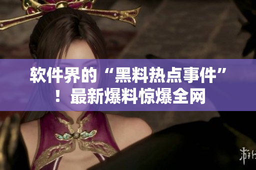 軟件界的“黑料熱點(diǎn)事件”！最新爆料驚爆全網(wǎng)
