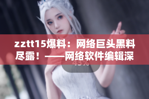 zztt15爆料：網(wǎng)絡(luò)巨頭黑料盡露！——網(wǎng)絡(luò)軟件編輯深度揭秘