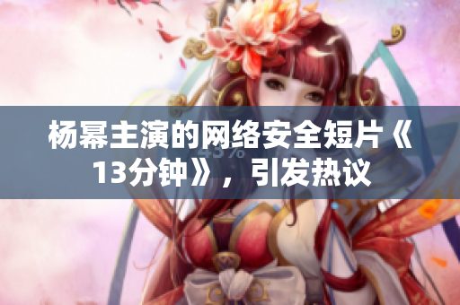 楊冪主演的網(wǎng)絡(luò)安全短片《13分鐘》，引發(fā)熱議