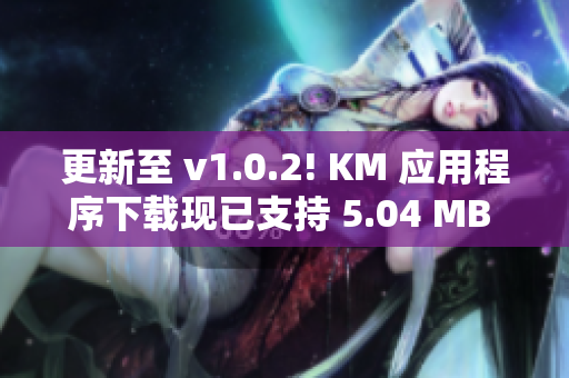 更新至 v1.0.2! KM 應(yīng)用程序下載現(xiàn)已支持 5.04 MB 容量