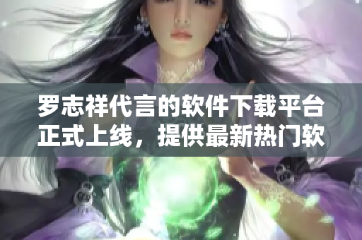 羅志祥代言的軟件下載平臺正式上線，提供最新熱門軟件下載服務(wù)