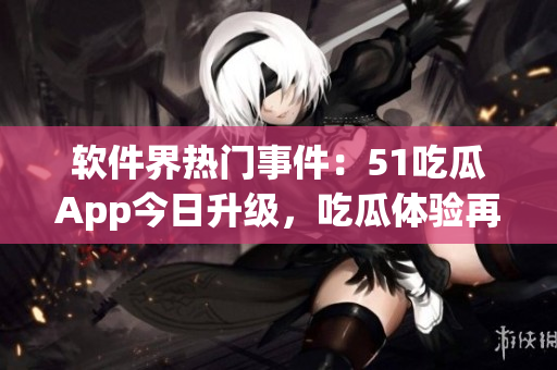 軟件界熱門事件：51吃瓜App今日升級(jí)，吃瓜體驗(yàn)再提升