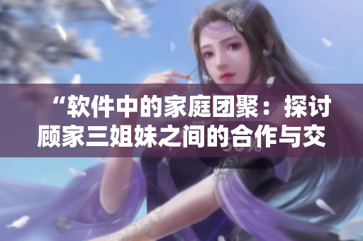 “軟件中的家庭團(tuán)聚：探討顧家三姐妹之間的合作與交流”