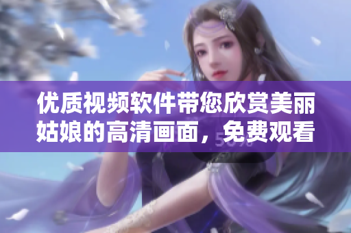 優(yōu)質(zhì)視頻軟件帶您欣賞美麗姑娘的高清畫面，免費(fèi)觀看，盡在中國(guó)地區(qū)