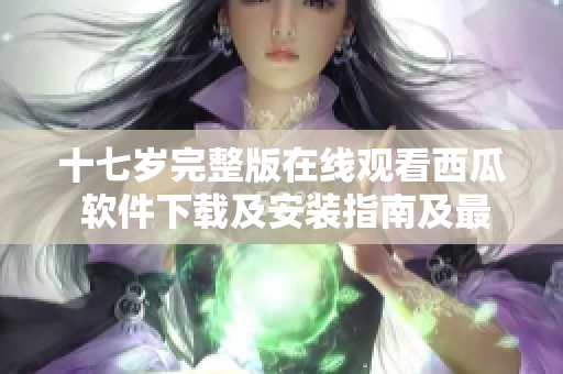 十七歲完整版在線觀看西瓜 軟件下載及安裝指南及最新版本更新分享