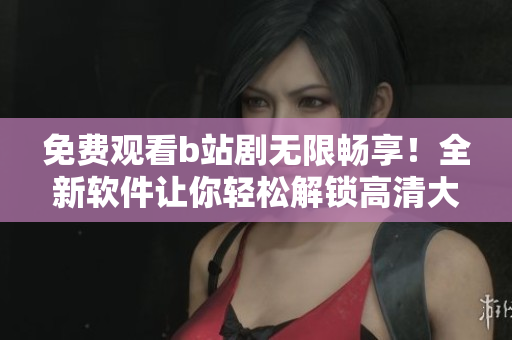 免費觀看b站劇無限暢享！全新軟件讓你輕松解鎖高清大片