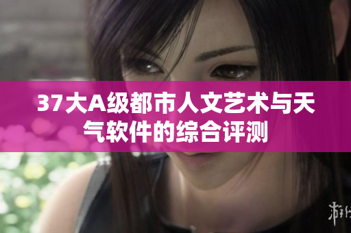 37大A級(jí)都市人文藝術(shù)與天氣軟件的綜合評(píng)測(cè)