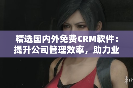 精選國內(nèi)外免費CRM軟件：提升公司管理效率，助力業(yè)務拓展