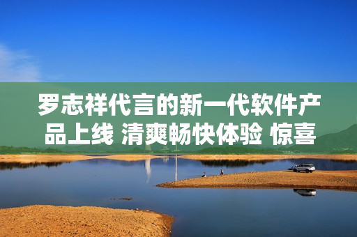 羅志祥代言的新一代軟件產(chǎn)品上線 清爽暢快體驗 驚喜不斷