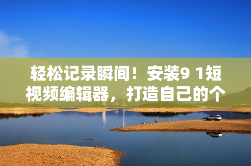 輕松記錄瞬間！安裝9 1短視頻編輯器，打造自己的個(gè)性化視頻