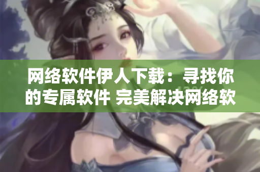網(wǎng)絡軟件伊人下載：尋找你的專屬軟件 完美解決網(wǎng)絡軟件下載問題