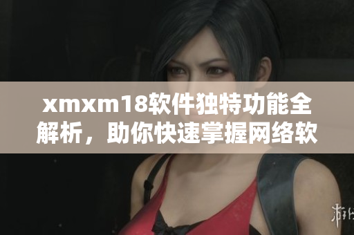 xmxm18軟件獨(dú)特功能全解析，助你快速掌握網(wǎng)絡(luò)軟件實(shí)用技巧
