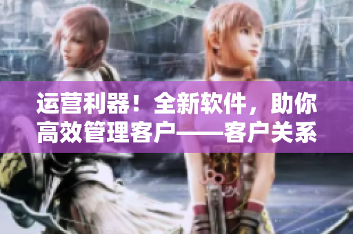 運(yùn)營(yíng)利器！全新軟件，助你高效管理客戶——客戶關(guān)系管理解決方案