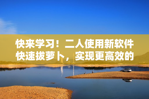 快來學習！二人使用新軟件快速拔蘿卜，實現(xiàn)更高效的耕作！