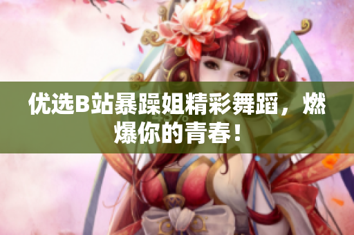 優(yōu)選B站暴躁姐精彩舞蹈，燃爆你的青春！