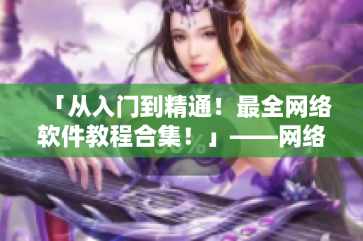 「從入門到精通！最全網(wǎng)絡(luò)軟件教程合集！」——網(wǎng)絡(luò)軟件相關(guān)文章編輯的推薦