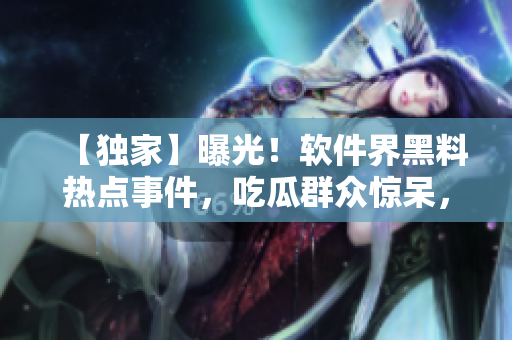 【獨(dú)家】曝光！軟件界黑料熱點(diǎn)事件，吃瓜群眾驚呆，不容錯(cuò)過(guò)！