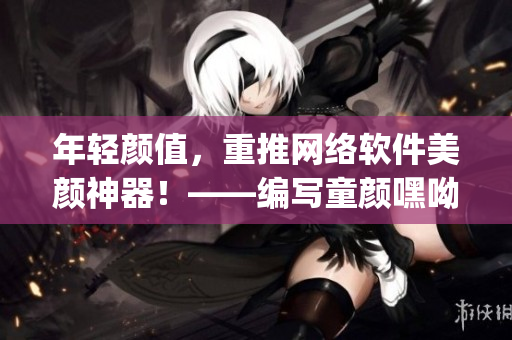 年輕顏值，重推網(wǎng)絡(luò)軟件美顏神器！——編寫童顏嘿呦嘿呦app網(wǎng)站推廣