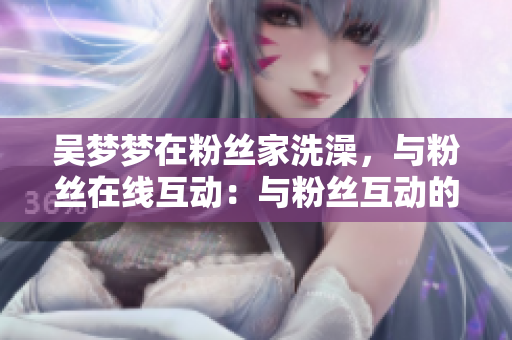 吳夢夢在粉絲家洗澡，與粉絲在線互動：與粉絲互動的軟件新體驗