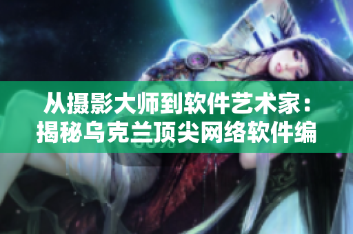 從攝影大師到軟件藝術(shù)家：揭秘烏克蘭頂尖網(wǎng)絡(luò)軟件編輯的崛起