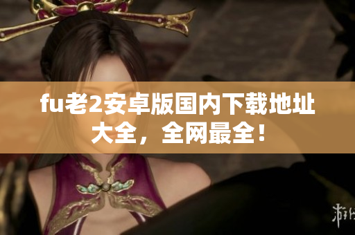 fu老2安卓版國內(nèi)下載地址大全，全網(wǎng)最全！